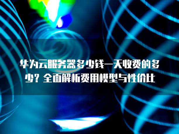 华为云服务器多少钱一天收费的多少?全面解析费用模型与性价比