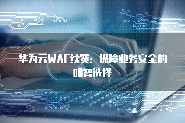 华为云WAF续费：保障业务安全的明智选择
