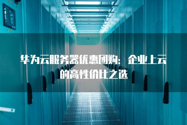 华为云服务器优惠团购：企业上云的高性价比之选