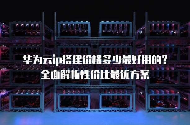华为云ip搭建价格多少最好用的?全面解析性价比最优方案