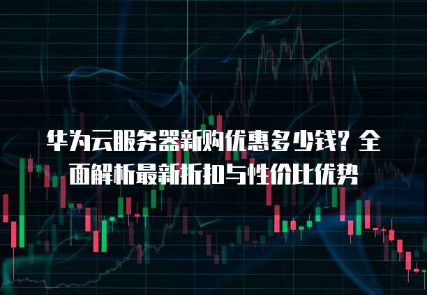 华为云服务器新购优惠多少钱?全面解析最新折扣与性价比优势