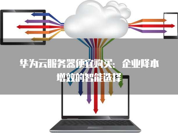 华为云服务器便宜购买:企业降本增效的智能选择