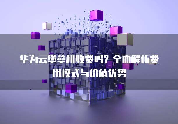 华为云堡垒机收费吗?全面解析费用模式与价值优势