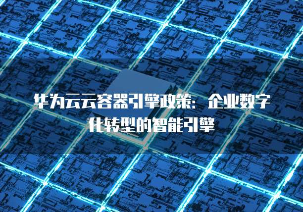 华为云云容器引擎政策:企业数字化转型的智能引擎