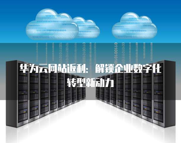 华为云网站返利：解锁企业数字化转型新动力