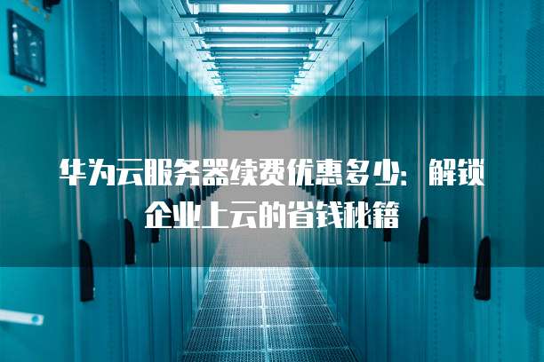 华为云服务器续费优惠多少:解锁企业上云的省钱秘籍