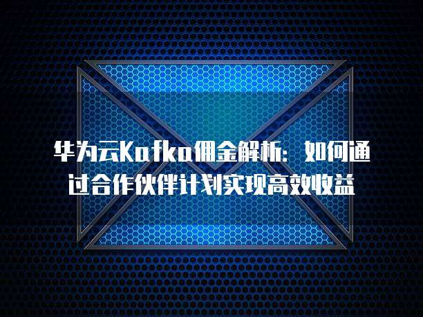 华为云Kafka佣金解析:如何通过合作伙伴计划实现高效收益