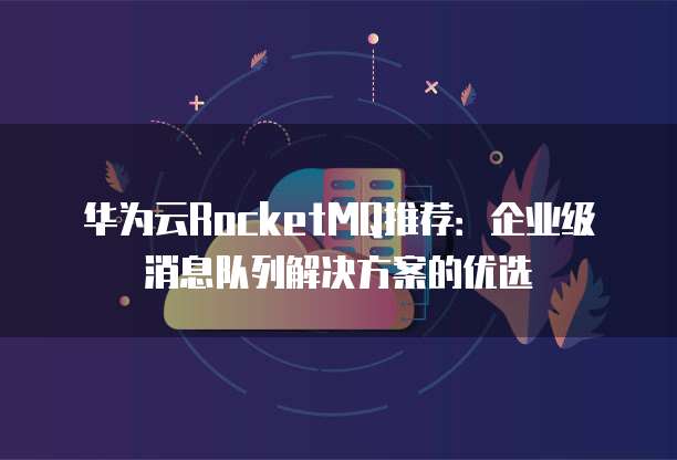 华为云RocketMQ推荐:企业级消息队列解决方案的优选