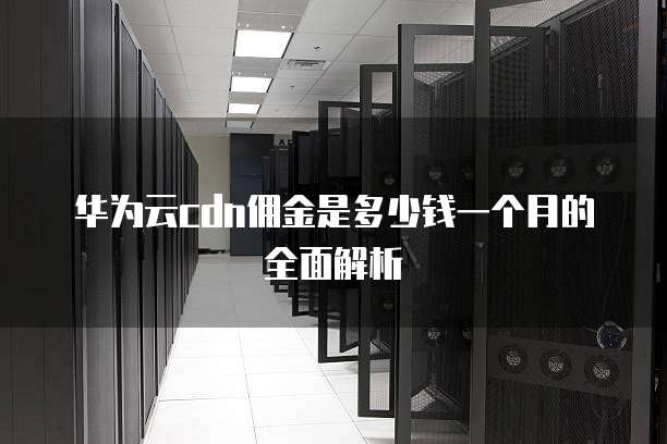华为云cdn佣金是多少钱一个月的全面解析
