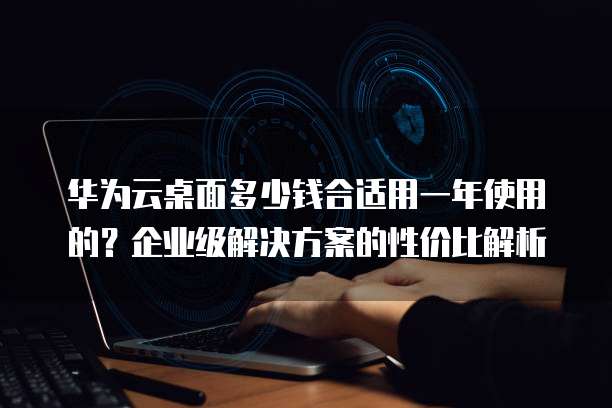 华为云桌面多少钱合适用一年使用的?企业级解决方案的性价比解析