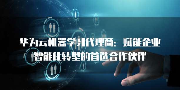 华为云机器学习代理商:赋能企业智能化转型的首选合作伙伴