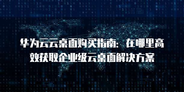华为云云桌面购买指南：在哪里高效获取企业级云桌面解决方案