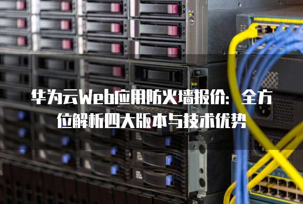 华为云Web应用防火墙报价：全方位解析四大版本与技术优势