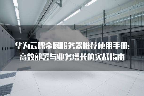 华为云裸金属服务器推荐使用手册:高效部署与业务增长的实战指南