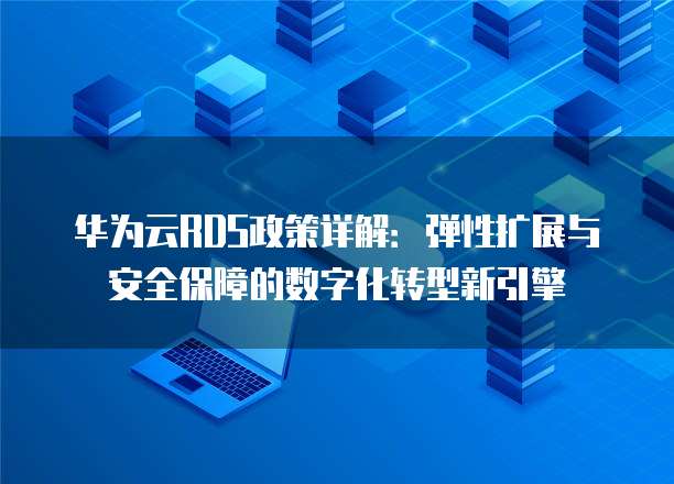 华为云RDS政策详解:弹性扩展与安全保障的数字化转型新引擎