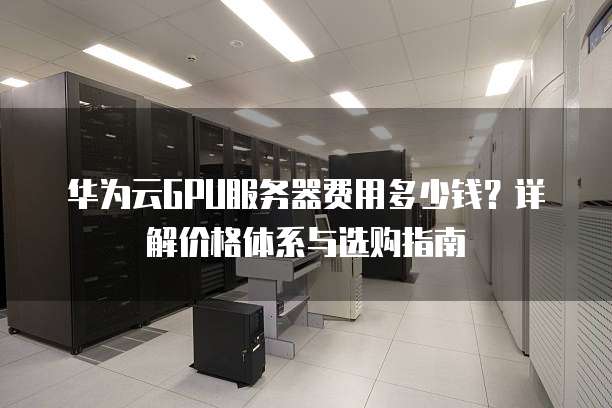 华为云GPU服务器费用多少钱?详解价格体系与选购指南