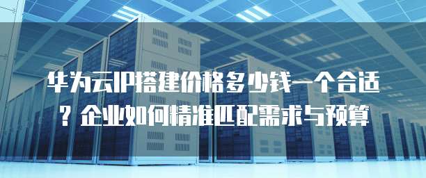华为云IP搭建价格多少钱一个合适?企业如何精准匹配需求与预算