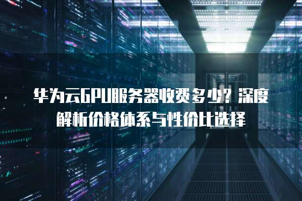 华为云GPU服务器收费多少?深度解析价格体系与性价比选择