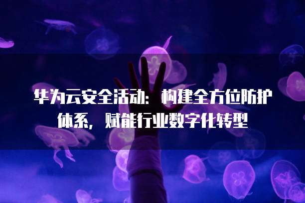 华为云安全活动:构建全方位防护体系,赋能行业数字化转型