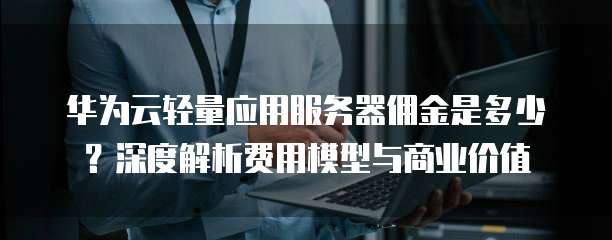 华为云轻量应用服务器佣金是多少?深度解析费用模型与商业价值