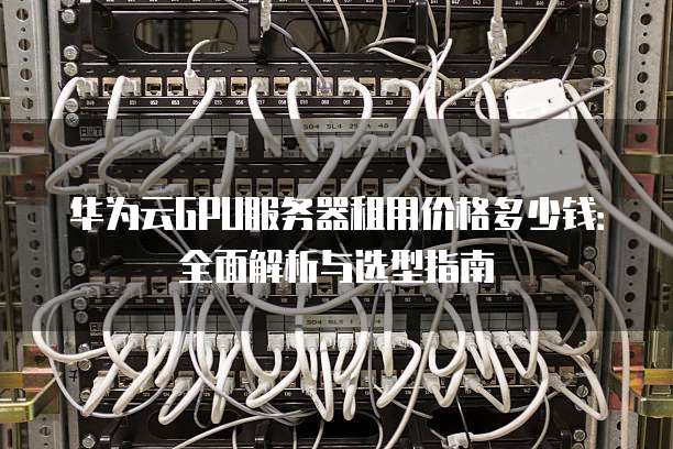 华为云GPU服务器租用价格多少钱:全面解析与选型指南