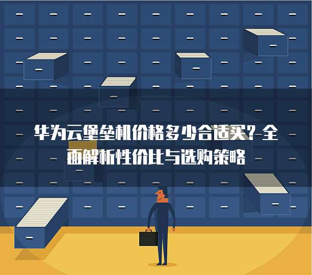 华为云堡垒机价格多少合适买?全面解析性价比与选购策略