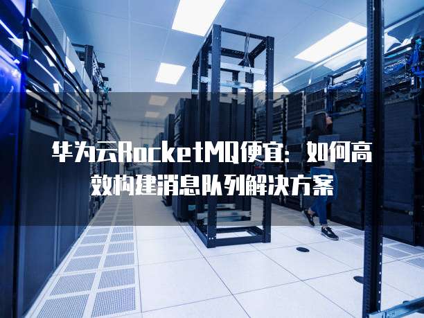 华为云RocketMQ便宜:如何高效构建消息队列解决方案