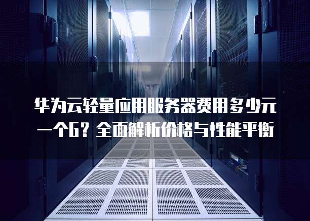 华为云轻量应用服务器费用多少元一个G？全面解析价格与性能平衡