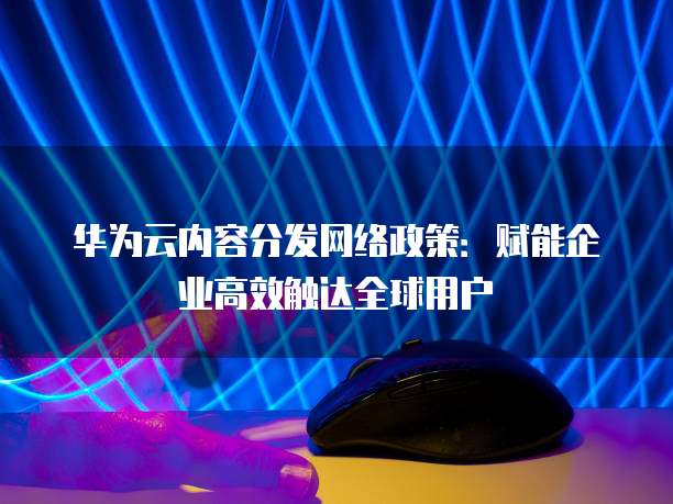 华为云内容分发网络政策：赋能企业高效触达全球用户