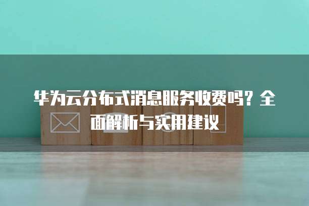 华为云分布式消息服务收费吗?全面解析与实用建议