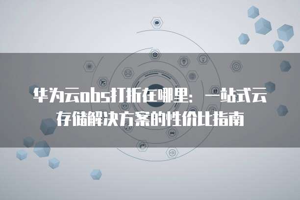 华为云obs打折在哪里:一站式云存储解决方案的性价比指南