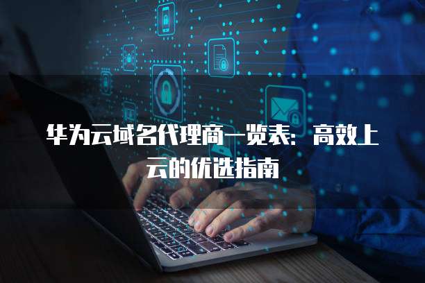 华为云域名代理商一览表:高效上云的优选指南