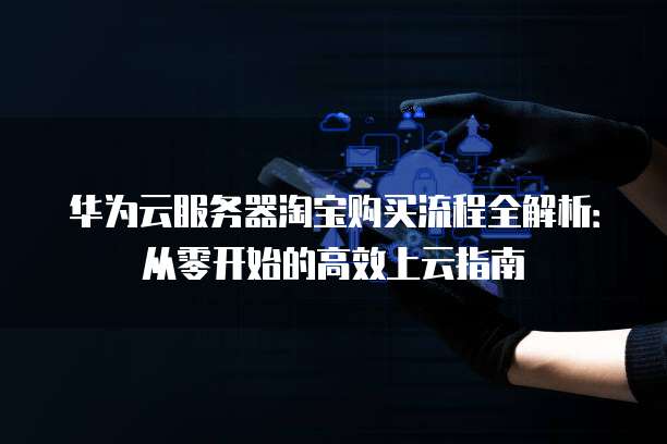 华为云服务器淘宝购买流程全解析:从零开始的高效上云指南