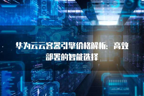 华为云云容器引擎价格解析:高效部署的智能选择