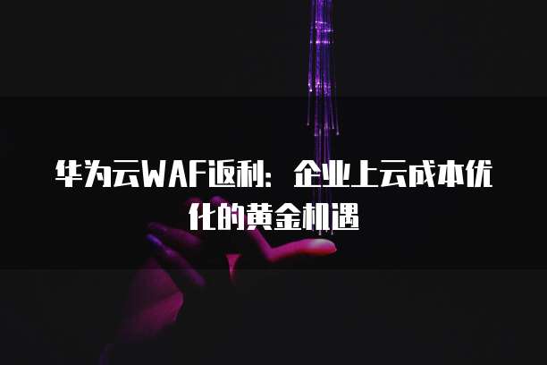 华为云WAF返利：企业上云成本优化的黄金机遇