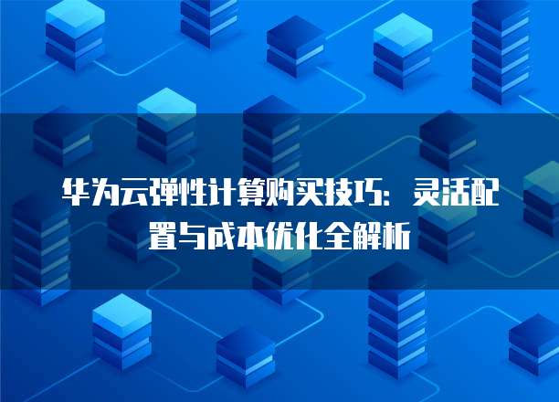 华为云弹性计算购买技巧:灵活配置与成本优化全解析