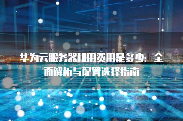 华为云服务器租用费用是多少:全面解析与配置选择指南