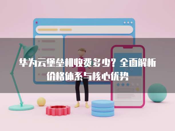 华为云堡垒机收费多少?全面解析价格体系与核心优势