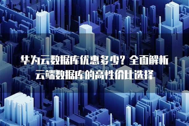 华为云数据库优惠多少?全面解析云端数据库的高性价比选择