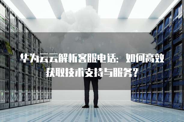 华为云云解析客服电话:如何高效获取技术支持与服务?