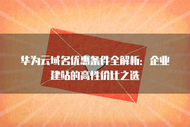 华为云域名优惠条件全解析:企业建站的高性价比之选