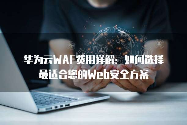 华为云WAF费用详解:如何选择最适合您的Web安全方案