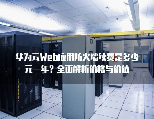 华为云Web应用防火墙续费是多少元一年？全面解析价格与价值