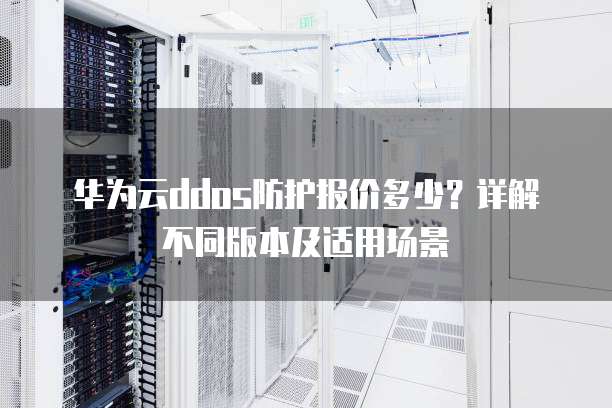 华为云ddos防护报价多少?详解不同版本及适用场景