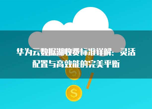 华为云数据湖收费标准详解:灵活配置与高效能的完美平衡