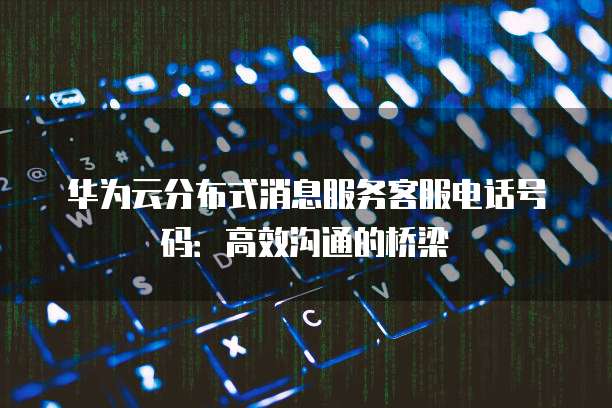 华为云分布式消息服务客服电话号码:高效沟通的桥梁