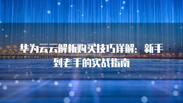华为云云解析购买技巧详解:新手到老手的实战指南