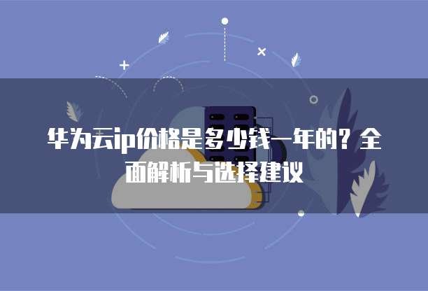 华为云ip价格是多少钱一年的?全面解析与选择建议