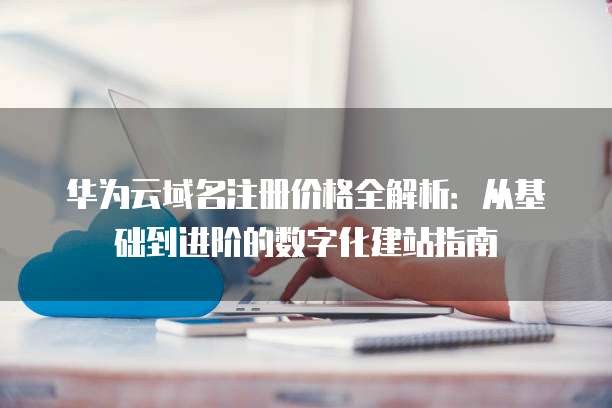 华为云域名注册价格全解析:从基础到进阶的数字化建站指南