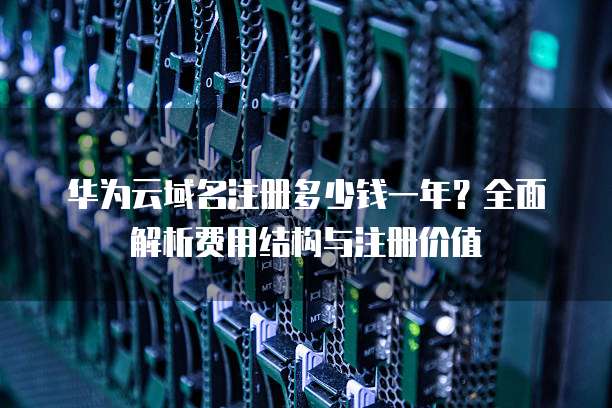 华为云域名注册多少钱一年?全面解析费用结构与注册价值